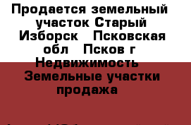 Продается земельный  участок Старый Изборск - Псковская обл., Псков г. Недвижимость » Земельные участки продажа   